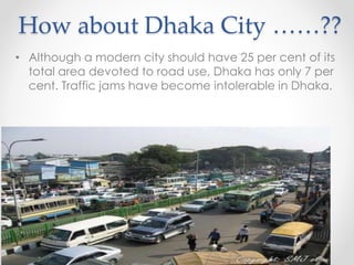 How about Dhaka City ……??
• Although a modern city should have 25 per cent of its
total area devoted to road use, Dhaka has only 7 per
cent. Traffic jams have become intolerable in Dhaka.
 