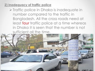 2) Inadequacy of traffic police
 Traffic police in Dhaka is inadequate in
number compared to the traffic in
Bangladesh. All the cross roads need at
least four traffic police at a time whereas
in Dhaka it is seen that the number is not
sufficient all the time.
 