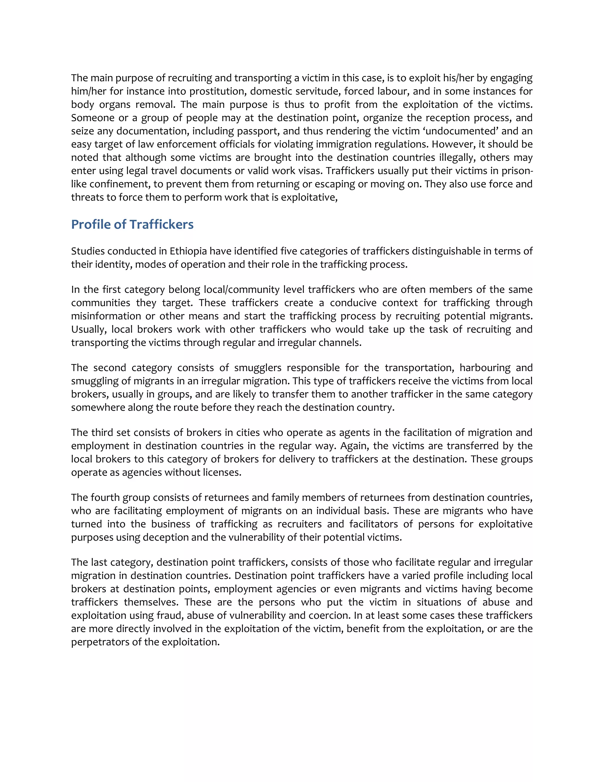 The main purpose of recruiting and transporting a victim in this case, is to exploit his/her by engaging
him/her for instance into prostitution, domestic servitude, forced labour, and in some instances for
body organs removal. The main purpose is thus to profit from the exploitation of the victims.
Someone or a group of people may at the destination point, organize the reception process, and
seize any documentation, including passport, and thus rendering the victim ‘undocumented’ and an
easy target of law enforcement officials for violating immigration regulations. However, it should be
noted that although some victims are brought into the destination countries illegally, others may
enter using legal travel documents or valid work visas. Traffickers usually put their victims in prison-
like confinement, to prevent them from returning or escaping or moving on. They also use force and
threats to force them to perform work that is exploitative,
Profile of Traffickers
Studies conducted in Ethiopia have identified five categories of traffickers distinguishable in terms of
their identity, modes of operation and their role in the trafficking process.
In the first category belong local/community level traffickers who are often members of the same
communities they target. These traffickers create a conducive context for trafficking through
misinformation or other means and start the trafficking process by recruiting potential migrants.
Usually, local brokers work with other traffickers who would take up the task of recruiting and
transporting the victims through regular and irregular channels.
The second category consists of smugglers responsible for the transportation, harbouring and
smuggling of migrants in an irregular migration. This type of traffickers receive the victims from local
brokers, usually in groups, and are likely to transfer them to another trafficker in the same category
somewhere along the route before they reach the destination country.
The third set consists of brokers in cities who operate as agents in the facilitation of migration and
employment in destination countries in the regular way. Again, the victims are transferred by the
local brokers to this category of brokers for delivery to traffickers at the destination. These groups
operate as agencies without licenses.
The fourth group consists of returnees and family members of returnees from destination countries,
who are facilitating employment of migrants on an individual basis. These are migrants who have
turned into the business of trafficking as recruiters and facilitators of persons for exploitative
purposes using deception and the vulnerability of their potential victims.
The last category, destination point traffickers, consists of those who facilitate regular and irregular
migration in destination countries. Destination point traffickers have a varied profile including local
brokers at destination points, employment agencies or even migrants and victims having become
traffickers themselves. These are the persons who put the victim in situations of abuse and
exploitation using fraud, abuse of vulnerability and coercion. In at least some cases these traffickers
are more directly involved in the exploitation of the victim, benefit from the exploitation, or are the
perpetrators of the exploitation.
 