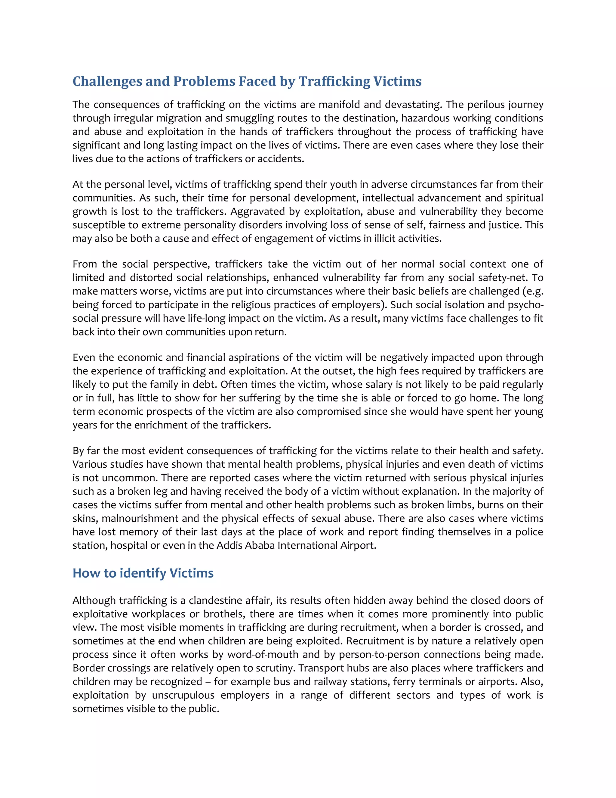 Challenges and Problems Faced by Trafficking Victims
The consequences of trafficking on the victims are manifold and devastating. The perilous journey
through irregular migration and smuggling routes to the destination, hazardous working conditions
and abuse and exploitation in the hands of traffickers throughout the process of trafficking have
significant and long lasting impact on the lives of victims. There are even cases where they lose their
lives due to the actions of traffickers or accidents.
At the personal level, victims of trafficking spend their youth in adverse circumstances far from their
communities. As such, their time for personal development, intellectual advancement and spiritual
growth is lost to the traffickers. Aggravated by exploitation, abuse and vulnerability they become
susceptible to extreme personality disorders involving loss of sense of self, fairness and justice. This
may also be both a cause and effect of engagement of victims in illicit activities.
From the social perspective, traffickers take the victim out of her normal social context one of
limited and distorted social relationships, enhanced vulnerability far from any social safety-net. To
make matters worse, victims are put into circumstances where their basic beliefs are challenged (e.g.
being forced to participate in the religious practices of employers). Such social isolation and psycho-
social pressure will have life-long impact on the victim. As a result, many victims face challenges to fit
back into their own communities upon return.
Even the economic and financial aspirations of the victim will be negatively impacted upon through
the experience of trafficking and exploitation. At the outset, the high fees required by traffickers are
likely to put the family in debt. Often times the victim, whose salary is not likely to be paid regularly
or in full, has little to show for her suffering by the time she is able or forced to go home. The long
term economic prospects of the victim are also compromised since she would have spent her young
years for the enrichment of the traffickers.
By far the most evident consequences of trafficking for the victims relate to their health and safety.
Various studies have shown that mental health problems, physical injuries and even death of victims
is not uncommon. There are reported cases where the victim returned with serious physical injuries
such as a broken leg and having received the body of a victim without explanation. In the majority of
cases the victims suffer from mental and other health problems such as broken limbs, burns on their
skins, malnourishment and the physical effects of sexual abuse. There are also cases where victims
have lost memory of their last days at the place of work and report finding themselves in a police
station, hospital or even in the Addis Ababa International Airport.
How to identify Victims
Although trafficking is a clandestine affair, its results often hidden away behind the closed doors of
exploitative workplaces or brothels, there are times when it comes more prominently into public
view. The most visible moments in trafficking are during recruitment, when a border is crossed, and
sometimes at the end when children are being exploited. Recruitment is by nature a relatively open
process since it often works by word-of-mouth and by person-to-person connections being made.
Border crossings are relatively open to scrutiny. Transport hubs are also places where traffickers and
children may be recognized – for example bus and railway stations, ferry terminals or airports. Also,
exploitation by unscrupulous employers in a range of different sectors and types of work is
sometimes visible to the public.
 