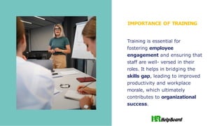 IMPORTANCE OF TRAINING
Training is essential for
fostering employee
engagement and ensuring that
staff are well- versed in their
roles. It helps in bridging the
skills gap, leading to improved
productivity and workplace
morale, which ultimately
contributes to organizational
success.
 