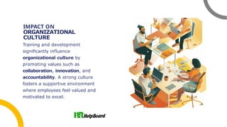 IMPACT ON
ORGANIZATIONAL
CULTURE
Training and development
signiﬁcantly inﬂuence
organizational culture by
promoting values such as
collaboration, innovation, and
accountability. A strong culture
fosters a supportive environment
where employees feel valued and
motivated to excel.
 