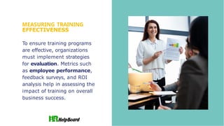 MEASURING TRAINING
EFFECTIVENESS
To ensure training programs
are effective, organizations
must implement strategies
for evaluation. Metrics such
as employee performance,
feedback surveys, and ROI
analysis help in assessing the
impact of training on overall
business success.
 