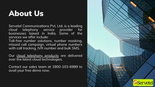 About Us
Servetel Communications Pvt. Ltd. is a leading
cloud telephony service provider for
businesses based in India. Some of the
services we offer include:
Toll-free number solutions, number masking,
missed call campaign, virtual phone numbers
with call tracking, IVR number and bulk SMS.
Our cloud telephony products are delivered
over the latest cloud technologies.
Contact our sales team at 1800-103-6989 to
avail your free demo now.
 