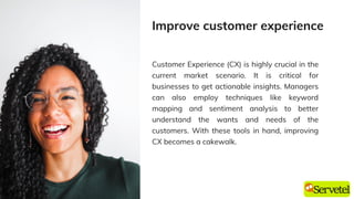 Customer Experience (CX) is highly crucial in the
current market scenario. It is critical for
businesses to get actionable insights. Managers
can also employ techniques like keyword
mapping and sentiment analysis to better
understand the wants and needs of the
customers. With these tools in hand, improving
CX becomes a cakewalk.
Improve customer experience
 