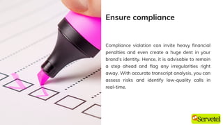 Compliance violation can invite heavy financial
penalties and even create a huge dent in your
brand’s identity. Hence, it is advisable to remain
a step ahead and flag any irregularities right
away. With accurate transcript analysis, you can
assess risks and identify low-quality calls in
real-time.
Ensure compliance
 