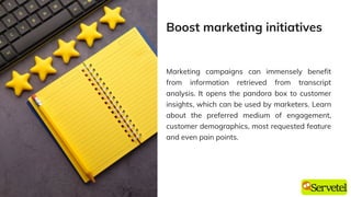 Marketing campaigns can immensely benefit
from information retrieved from transcript
analysis. It opens the pandora box to customer
insights, which can be used by marketers. Learn
about the preferred medium of engagement,
customer demographics, most requested feature
and even pain points.
Boost marketing initiatives
 