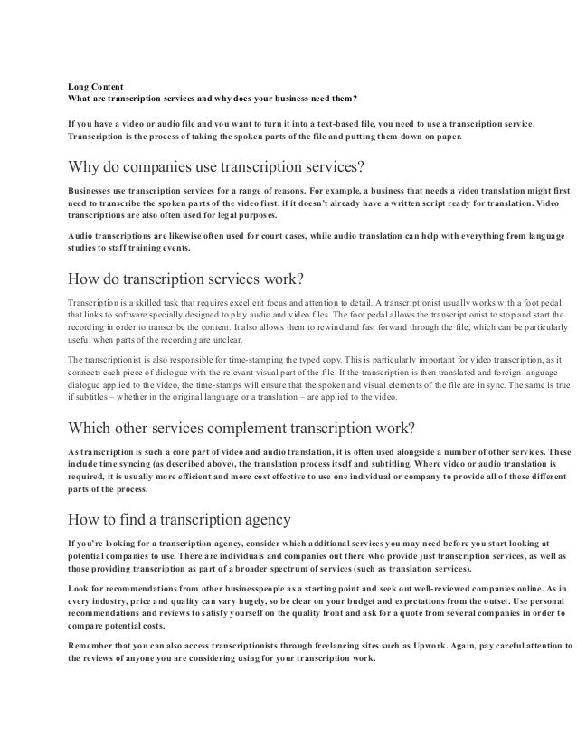 Long Content
What are transcription services and why does your business need them?
If you have a video or audio file and you want to turn it into a text-based file, you need to use a transcription service.
Transcription is the process of taking the spoken parts of the file and putting them down on paper.
Why do companies use transcription services?
Businesses use transcription services for a range of reasons. For example, a business that needs a video translation might first
need to transcribe the spoken parts of the video first, if it doesn’t already have a written script ready for translation. Video
transcriptions are also often used for legal purposes.
Audio transcriptions are likewise often used for court cases, while audio translation can help with everything from language
studies to staff training events.
How do transcription services work?
Transcription is a skilled task that requires excellent focus and attention to detail. A transcriptionist usually works with a foot pedal
that links to software specially designed to play audio and video files. The foot pedal allows the transcriptionist to stop and start the
recording in order to transcribe the content. It also allows them to rewind and fast forward through the file, which can be particularly
useful when parts of the recording are unclear.
The transcriptionist is also responsible for time-stamping the typed copy. This is particularly important for video transcription, as it
connects each piece of dialogue with the relevant visual part of the file. If the transcription is then translated and foreign-language
dialogue applied to the video, the time-stamps will ensure that the spoken and visual elements of the file are in sync. The same is true
if subtitles – whether in the original language or a translation – are applied to the video.
Which other services complement transcription work?
As transcription is such a core part of video and audio translation, it is often used alongside a number of other services. These
include time syncing (as described above), the translation process itself and subtitling. Where video or audio translation is
required, it is usually more efficient and more cost effective to use one individual or company to provide all of these different
parts of the process.
How to find a transcription agency
If you’re looking for a transcription agency, consider which additional services you may need before you start looking at
potential companies to use. There are individuals and companies out there who provide just transcription services, as well as
those providing transcription as part of a broader spectrum of services (such as translation services).
Look for recommendations from other businesspeople as a starting point and seek out well-reviewed companies online. As in
every industry, price and quality can vary hugely, so be clear on your budget and expectations from the outset. Use personal
recommendations and reviews to satisfy yourself on the quality front and ask for a quote from several companies in order to
compare potential costs.
Remember that you can also access transcriptionists through freelancing sites such as Upwork. Again, pay careful attention to
the reviews of anyone you are considering using for your transcription work.
 