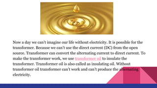 Now a day we can’t imagine our life without electricity. It is possible for the
transformer. Because we can’t use the direct current (DC) from the open
source. Transformer can convert the alternating current to direct current. To
make the transformer work, we use transformer oil to insulate the
transformer. Transformer oil is also called as insulating oil. Without
transformer oil transformer can’t work and can’t produce the alternating
electricity.
 