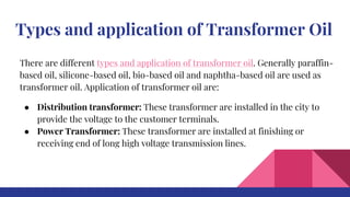 Types and application of Transformer Oil
There are different types and application of transformer oil. Generally paraffin-
based oil, silicone-based oil, bio-based oil and naphtha-based oil are used as
transformer oil. Application of transformer oil are:
● Distribution transformer: These transformer are installed in the city to
provide the voltage to the customer terminals.
● Power Transformer: These transformer are installed at finishing or
receiving end of long high voltage transmission lines.
 