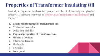 Properties of Transformer insulating Oil
Basically every materials have two properties, chemical property and physical
property. There are two types of properties of transformer insulating oil and
they are:
1. Chemical properties of transformer oil:
● Neutralization value
● Oxidation Stability
1. Physical properties of transformer oil:
● Moisture Content
● Interfacial tension
● Flash point
● Viscosity
● Pour point
 