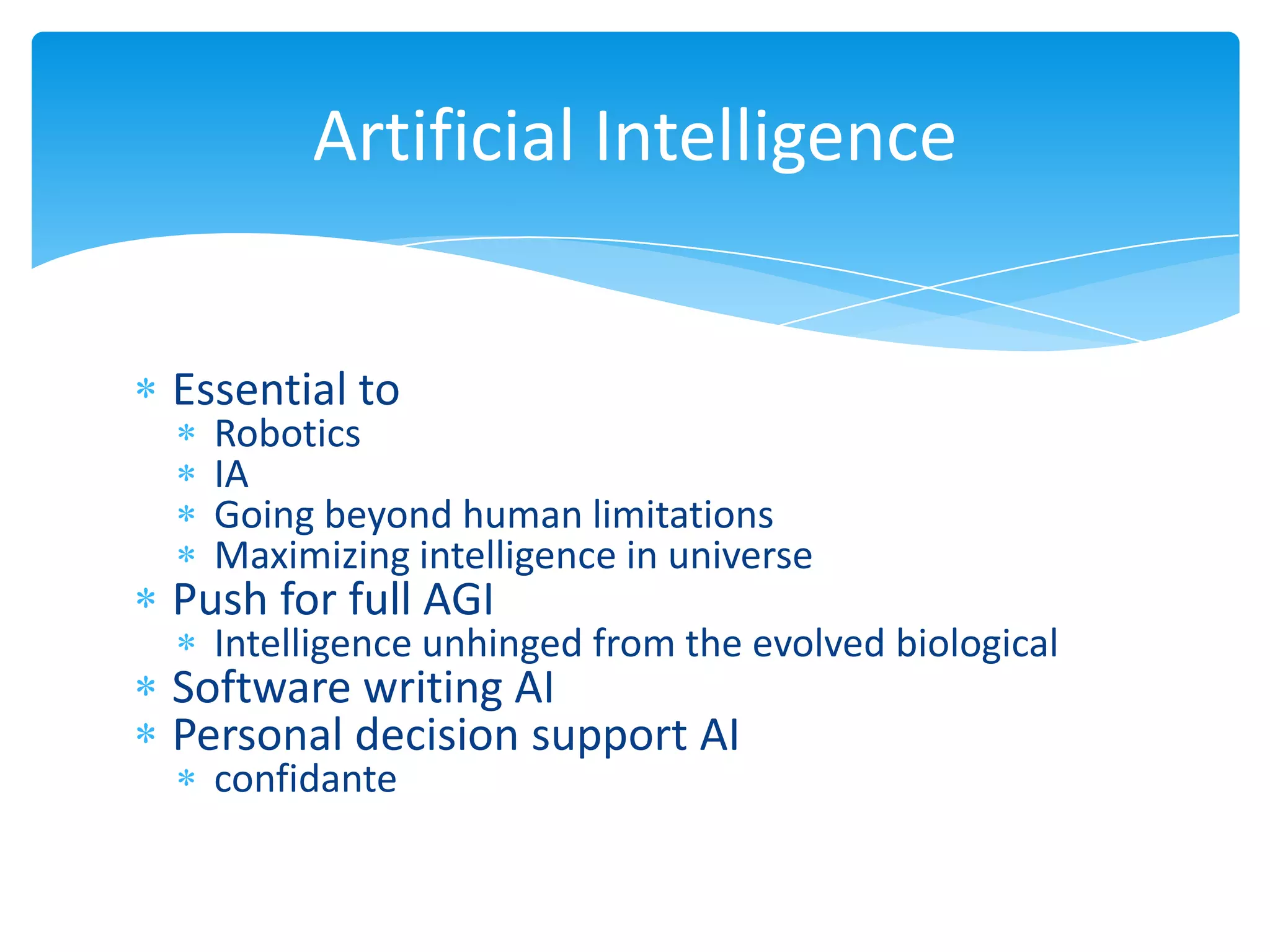 Artificial Intelligence


Essential to
  Robotics
  IA
  Going beyond human limitations
  Maximizing intelligence in universe
Push for full AGI
  Intelligence unhinged from the evolved biological
Software writing AI
Personal decision support AI
  confidante
 