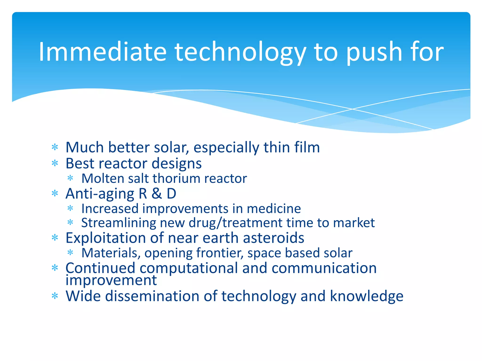 Immediate technology to push for


  Much better solar, especially thin film
  Best reactor designs
    Molten salt thorium reactor
  Anti-aging R & D
    Increased improvements in medicine
    Streamlining new drug/treatment time to market
  Exploitation of near earth asteroids
    Materials, opening frontier, space based solar
  Continued computational and communication
  improvement
  Wide dissemination of technology and knowledge
 