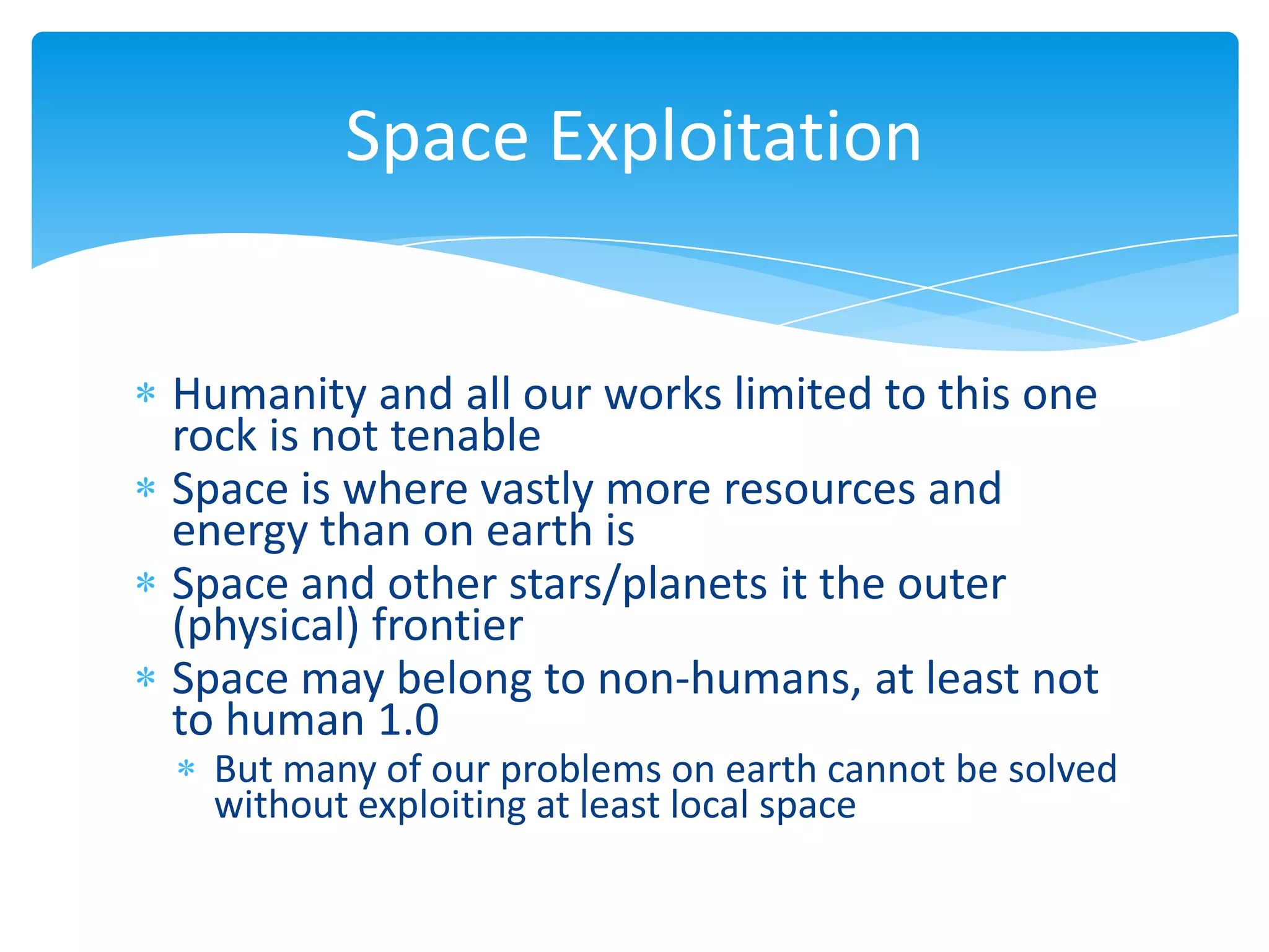 Space Exploitation


Humanity and all our works limited to this one
rock is not tenable
Space is where vastly more resources and
energy than on earth is
Space and other stars/planets it the outer
(physical) frontier
Space may belong to non-humans, at least not
to human 1.0
  But many of our problems on earth cannot be solved
  without exploiting at least local space
 