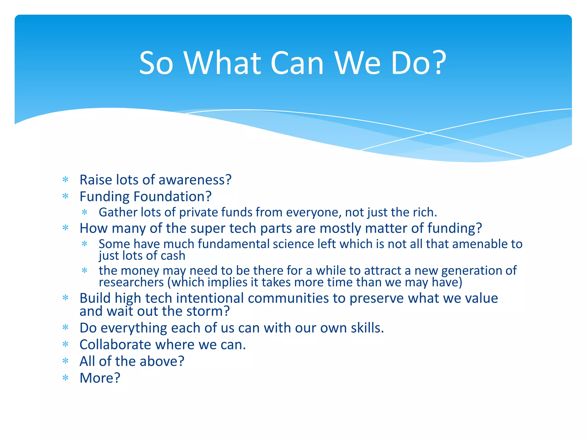 So What Can We Do?


Raise lots of awareness?
Funding Foundation?
   Gather lots of private funds from everyone, not just the rich.
How many of the super tech parts are mostly matter of funding?
   Some have much fundamental science left which is not all that amenable to
   just lots of cash
   the money may need to be there for a while to attract a new generation of
   researchers (which implies it takes more time than we may have)
Build high tech intentional communities to preserve what we value
and wait out the storm?
Do everything each of us can with our own skills.
Collaborate where we can.
All of the above?
More?
 