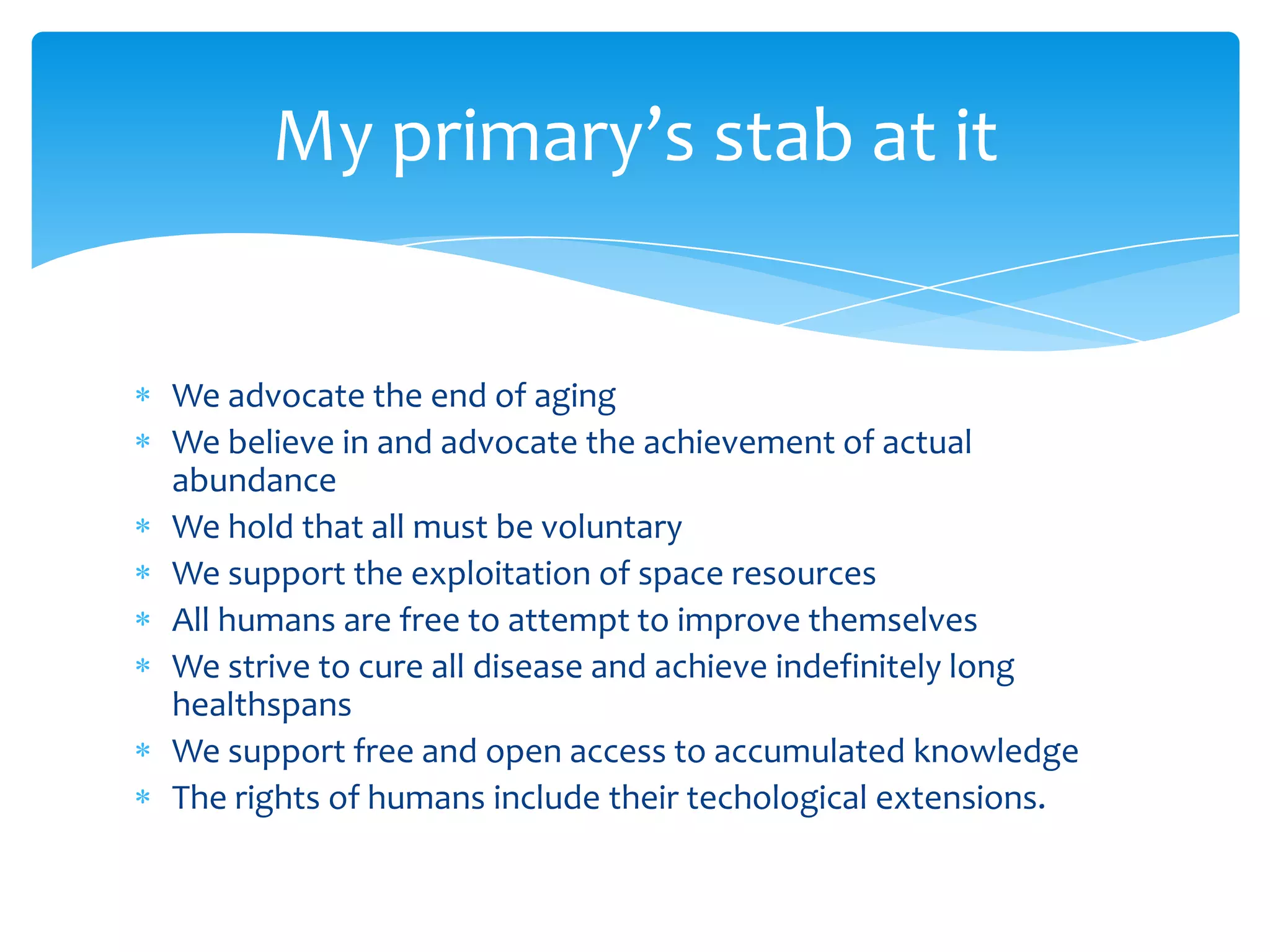 My primary’s stab at it


We advocate the end of aging
We believe in and advocate the achievement of actual
abundance
We hold that all must be voluntary
We support the exploitation of space resources
All humans are free to attempt to improve themselves
We strive to cure all disease and achieve indefinitely long
healthspans
We support free and open access to accumulated knowledge
The rights of humans include their techological extensions.
 