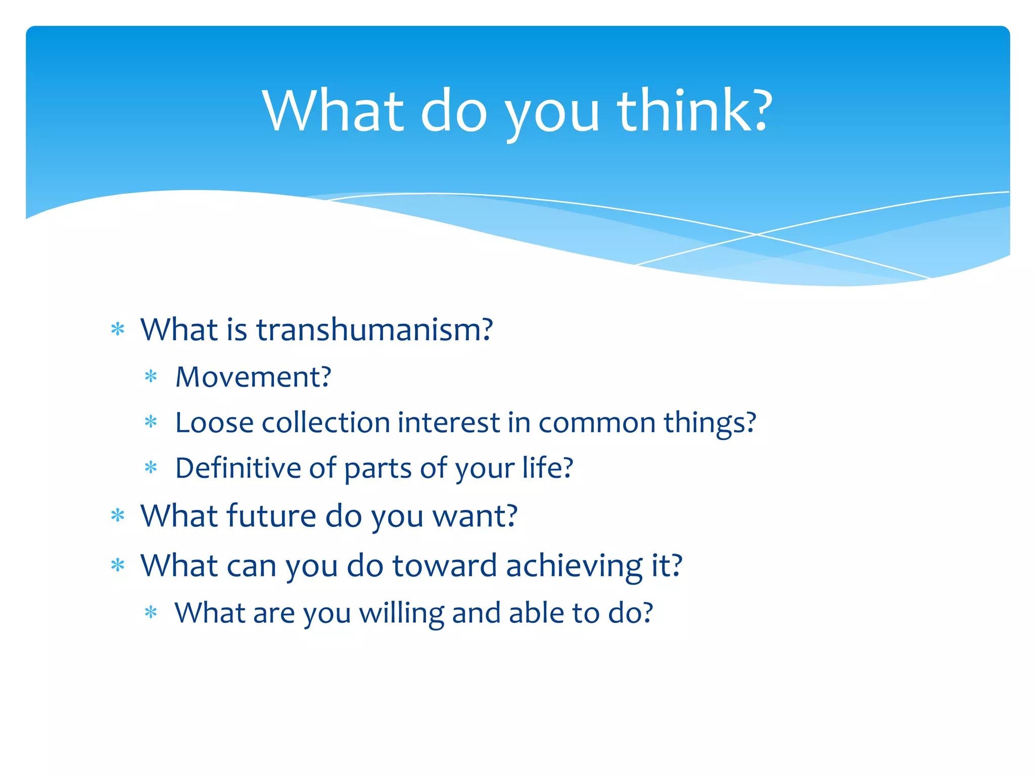 What do you think?


What is transhumanism?
  Movement?
  Loose collection interest in common things?
  Definitive of parts of your life?
What future do you want?
What can you do toward achieving it?
  What are you willing and able to do?
 