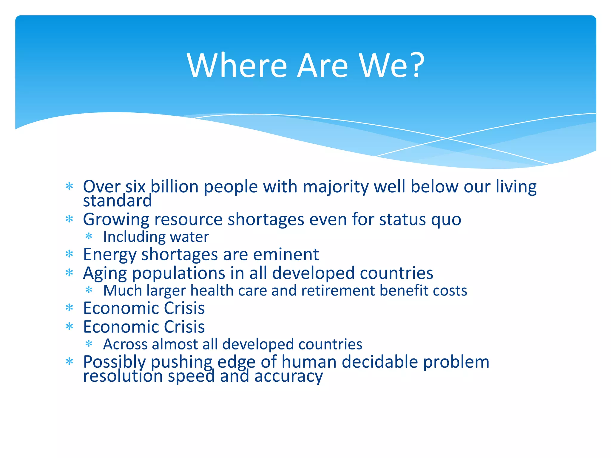 Where Are We?


Over six billion people with majority well below our living
standard
Growing resource shortages even for status quo
  Including water
Energy shortages are eminent
Aging populations in all developed countries
  Much larger health care and retirement benefit costs
Economic Crisis
Economic Crisis
  Across almost all developed countries
Possibly pushing edge of human decidable problem
resolution speed and accuracy
 