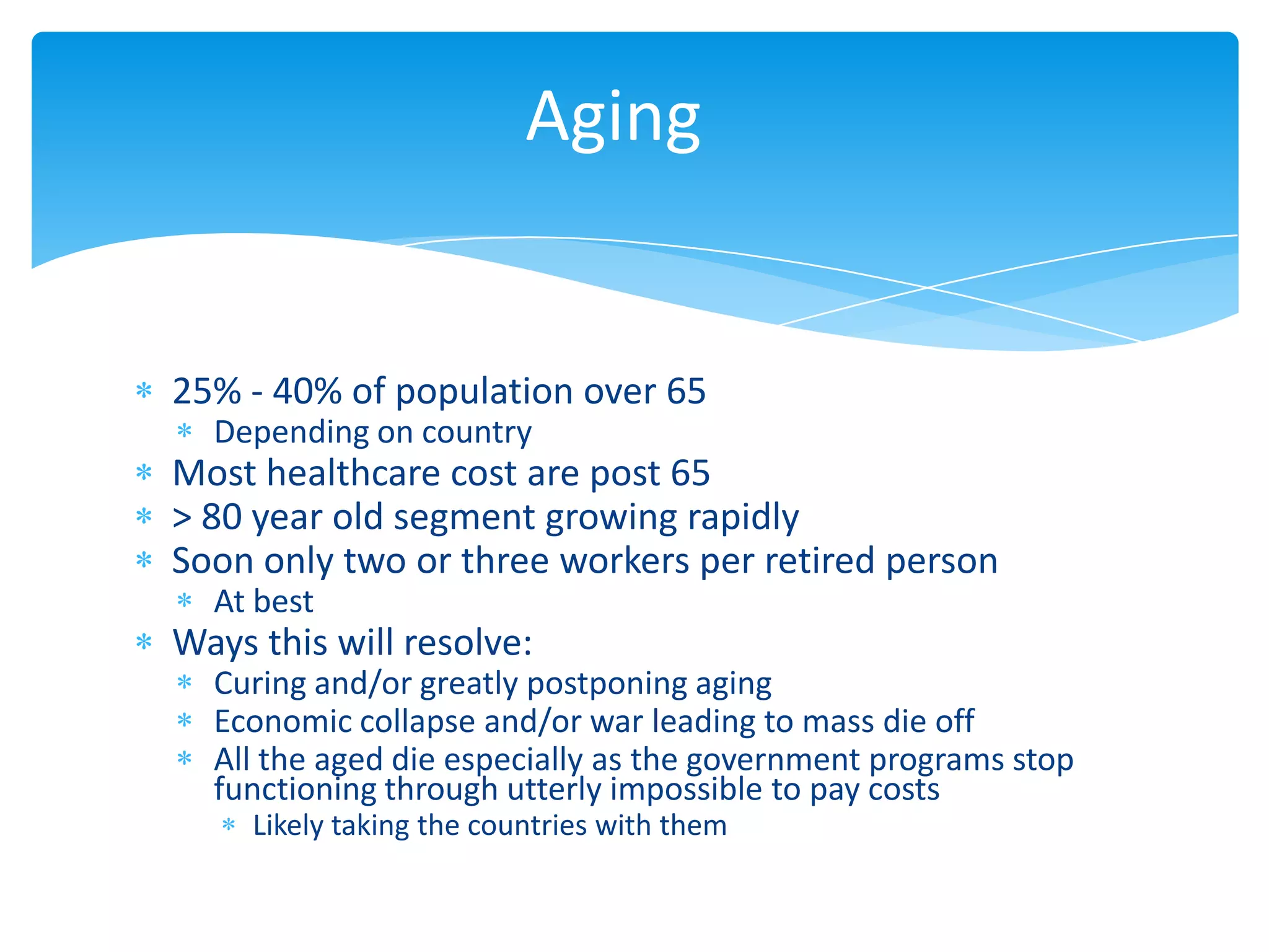 Aging


25% - 40% of population over 65
  Depending on country
Most healthcare cost are post 65
> 80 year old segment growing rapidly
Soon only two or three workers per retired person
  At best
Ways this will resolve:
  Curing and/or greatly postponing aging
  Economic collapse and/or war leading to mass die off
  All the aged die especially as the government programs stop
  functioning through utterly impossible to pay costs
     Likely taking the countries with them
 