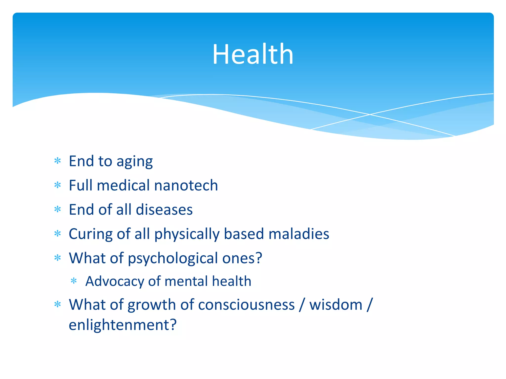 Health


End to aging
Full medical nanotech
End of all diseases
Curing of all physically based maladies
What of psychological ones?
  Advocacy of mental health
What of growth of consciousness / wisdom /
enlightenment?
 