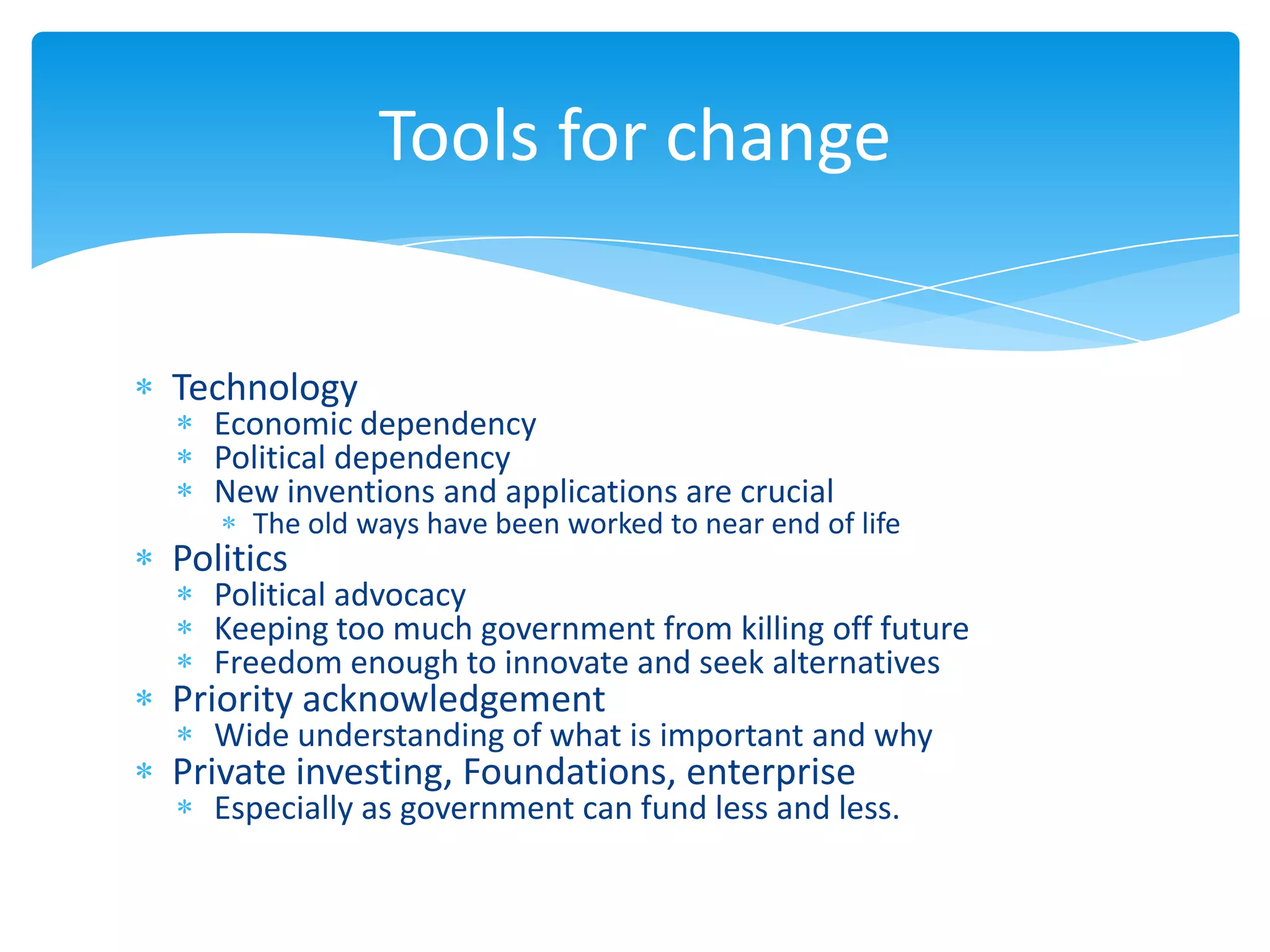 Tools for change


Technology
  Economic dependency
  Political dependency
  New inventions and applications are crucial
     The old ways have been worked to near end of life
Politics
  Political advocacy
  Keeping too much government from killing off future
  Freedom enough to innovate and seek alternatives
Priority acknowledgement
  Wide understanding of what is important and why
Private investing, Foundations, enterprise
  Especially as government can fund less and less.
 