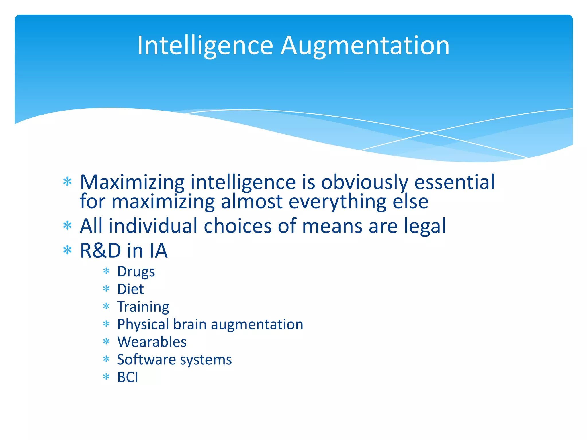 Intelligence Augmentation



Maximizing intelligence is obviously essential
for maximizing almost everything else
All individual choices of means are legal
R&D in IA
    Drugs
    Diet
    Training
    Physical brain augmentation
    Wearables
    Software systems
    BCI
 
