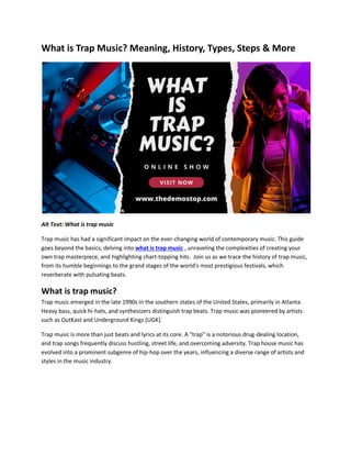 What is Trap Music? Meaning, History, Types, Steps & More
Alt Text: What is trap music
Trap music has had a significant impact on the ever-changing world of contemporary music. This guide
goes beyond the basics, delving into what is trap music , unraveling the complexities of creating your
own trap masterpiece, and highlighting chart-topping hits. Join us as we trace the history of trap music,
from its humble beginnings to the grand stages of the world's most prestigious festivals, which
reverberate with pulsating beats.
What is trap music?
Trap music emerged in the late 1990s in the southern states of the United States, primarily in Atlanta.
Heavy bass, quick hi-hats, and synthesizers distinguish trap beats. Trap music was pioneered by artists
such as OutKast and Underground Kingz (UGK).
Trap music is more than just beats and lyrics at its core. A "trap" is a notorious drug-dealing location,
and trap songs frequently discuss hustling, street life, and overcoming adversity. Trap house music has
evolved into a prominent subgenre of hip-hop over the years, influencing a diverse range of artists and
styles in the music industry.
 