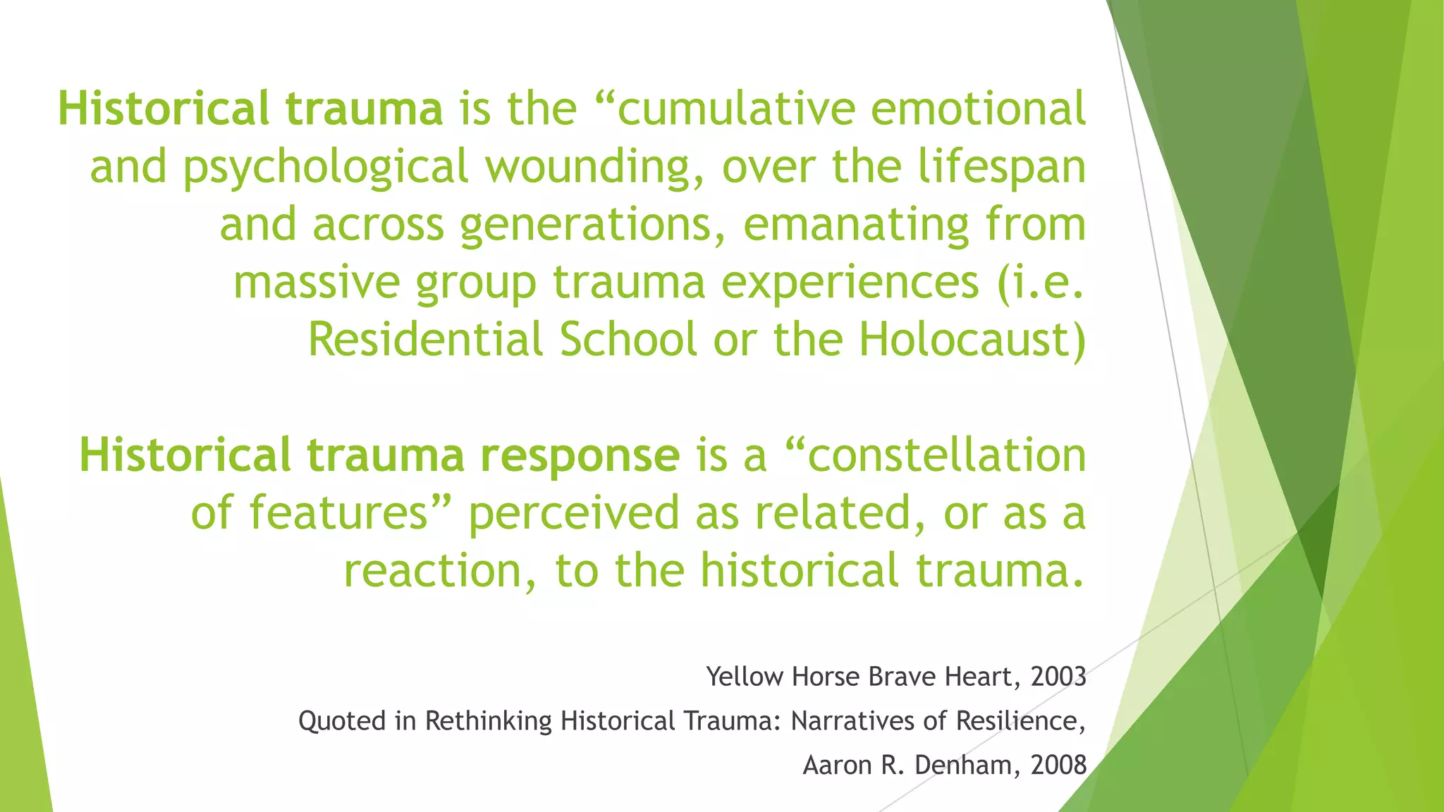 Historical trauma is the “cumulative emotional
 and psychological wounding, over the lifespan
        and across generations, emanating from
         massive group trauma experiences (i.e.
            Residential School or the Holocaust)

 Historical trauma response is a “constellation
      of features” perceived as related, or as a
              reaction, to the historical trauma.

                                            Yellow Horse Brave Heart, 2003
           Quoted in Rethinking Historical Trauma: Narratives of Resilience,
                                                    Aaron R. Denham, 2008
 