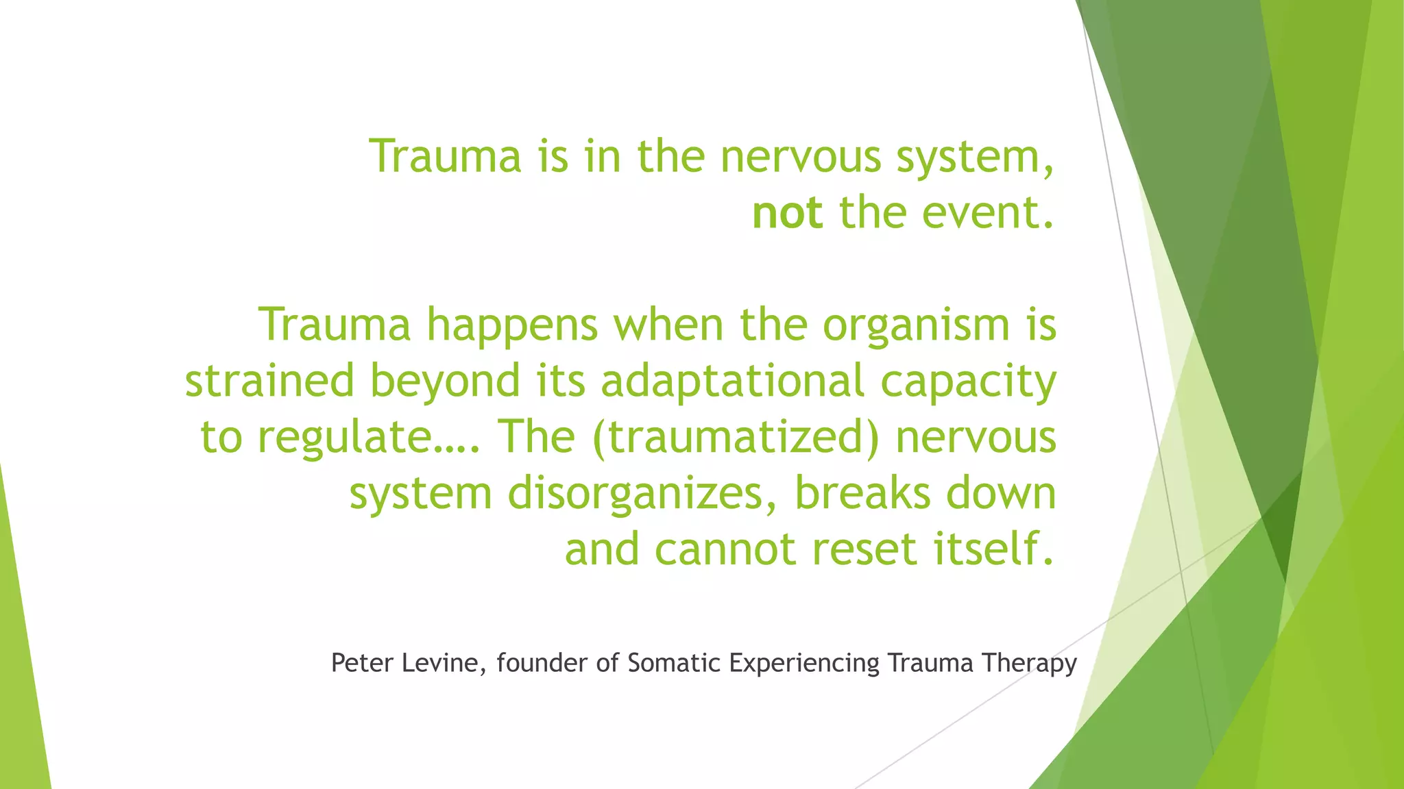 Trauma is in the nervous system,
                            not the event.

    Trauma happens when the organism is
strained beyond its adaptational capacity
 to regulate…. The (traumatized) nervous
        system disorganizes, breaks down
                  and cannot reset itself.

       Peter Levine, founder of Somatic Experiencing Trauma Therapy
 
