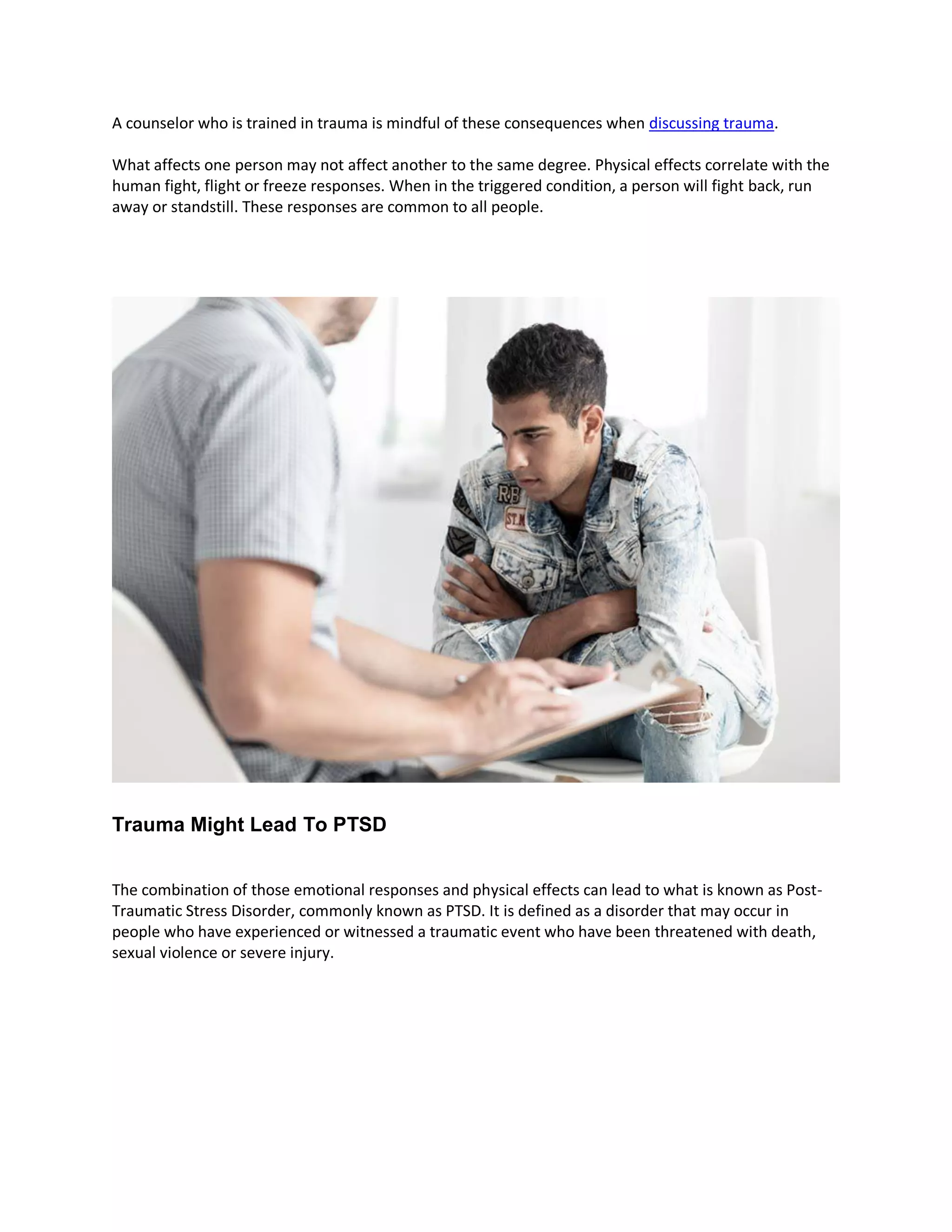 A counselor who is trained in trauma is mindful of these consequences when discussing trauma.
What affects one person may not affect another to the same degree. Physical effects correlate with the
human fight, flight or freeze responses. When in the triggered condition, a person will fight back, run
away or standstill. These responses are common to all people.
Trauma Might Lead To PTSD
The combination of those emotional responses and physical effects can lead to what is known as Post-
Traumatic Stress Disorder, commonly known as PTSD. It is defined as a disorder that may occur in
people who have experienced or witnessed a traumatic event who have been threatened with death,
sexual violence or severe injury.
 