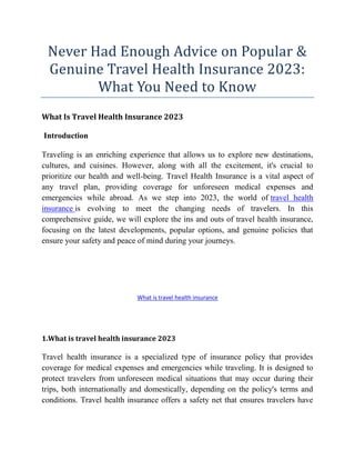 Never Had Enough Advice on Popular &
Genuine Travel Health Insurance 2023:
What You Need to Know
What Is Travel Health Insurance 2023
Introduction
Traveling is an enriching experience that allows us to explore new destinations,
cultures, and cuisines. However, along with all the excitement, it's crucial to
prioritize our health and well-being. Travel Health Insurance is a vital aspect of
any travel plan, providing coverage for unforeseen medical expenses and
emergencies while abroad. As we step into 2023, the world of travel health
insurance is evolving to meet the changing needs of travelers. In this
comprehensive guide, we will explore the ins and outs of travel health insurance,
focusing on the latest developments, popular options, and genuine policies that
ensure your safety and peace of mind during your journeys.
What is travel health insurance
1.What is travel health insurance 2023
Travel health insurance is a specialized type of insurance policy that provides
coverage for medical expenses and emergencies while traveling. It is designed to
protect travelers from unforeseen medical situations that may occur during their
trips, both internationally and domestically, depending on the policy's terms and
conditions. Travel health insurance offers a safety net that ensures travelers have
 