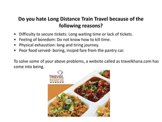 Do you hate Long Distance Train Travel because of the 
following reasons? 
• Difficulty to secure tickets: Long waiting time or lack of tickets. 
• Feeling of boredom: Do not know how to kill time. 
• Physical exhaustion: long and tiring journey. 
• Poor food served- boring, insipid fare from the pantry car. 
To solve some of your above problems, a website called as travelkhana.com has 
come into being. 
 