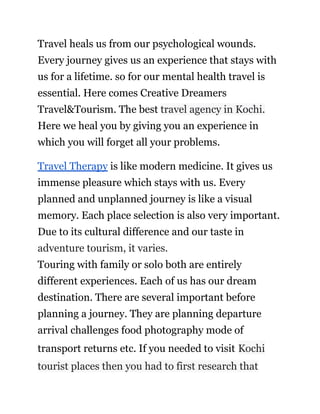 Travel heals us from our psychological wounds.
Every journey gives us an experience that stays with
us for a lifetime. so for our mental health travel is
essential. Here comes Creative Dreamers
Travel&Tourism. The best travel agency in Kochi.
Here we heal you by giving you an experience in
which you will forget all your problems.
Travel Therapy is like modern medicine. It gives us
immense pleasure which stays with us. Every
planned and unplanned journey is like a visual
memory. Each place selection is also very important.
Due to its cultural difference and our taste in
adventure tourism, it varies.
Touring with family or solo both are entirely
different experiences. Each of us has our dream
destination. There are several important before
planning a journey. They are planning departure
arrival challenges food photography mode of
transport returns etc. If you needed to visit Kochi
tourist places then you had to first research that
 