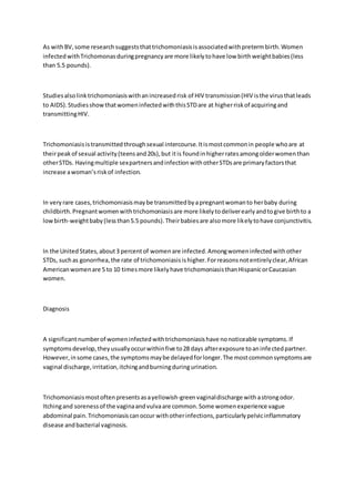 As withBV,some researchsuggeststhattrichomoniasisisassociatedwithpretermbirth.Women
infectedwithTrichomonasduringpregnancyare more likelytohave low birthweightbabies(less
than 5.5 pounds).
Studiesalsolinktrichomoniasiswithanincreasedrisk of HIV transmission(HIV isthe virusthatleads
to AIDS).StudiesshowthatwomeninfectedwiththisSTDare at higherriskof acquiringand
transmittingHIV.
Trichomoniasisistransmittedthroughsexual intercourse.Itismostcommonin people whoare at
theirpeakof sexual activity(teensand20s),but itis foundinhigherratesamongolderwomenthan
otherSTDs. Havingmultiple sexpartnersandinfectionwithotherSTDsare primaryfactorsthat
increase awoman’sriskof infection.
In veryrare cases,trichomoniasismaybe transmittedbyapregnantwomanto herbaby during
childbirth.Pregnantwomenwithtrichomoniasisare more likelytodeliverearlyandtogive birthto a
lowbirth-weightbaby(lessthan5.5 pounds).Theirbabiesare alsomore likelytohave conjunctivitis.
In the UnitedStates,about3 percentof womenare infected.Amongwomeninfectedwithother
STDs, suchas gonorrhea,the rate of trichomoniasisishigher.Forreasonsnotentirelyclear,African
Americanwomenare 5 to 10 timesmore likelyhave trichomoniasisthanHispanicorCaucasian
women.
Diagnosis
A significantnumberof womeninfectedwithtrichomoniasishave nonoticeable symptoms.If
symptomsdevelop,theyusuallyoccurwithinfive to28 days afterexposure toaninfectedpartner.
However,insome cases,the symptomsmaybe delayedforlonger.The mostcommonsymptomsare
vaginal discharge,irritation,itchingandburningduringurination.
Trichomoniasismostoftenpresentsasayellowish-greenvaginaldischarge with astrongodor.
Itchingand sorenessof the vaginaandvulvaare common.Some womenexperience vague
abdominal pain.Trichomoniasiscanoccur withotherinfections,particularlypelvicinflammatory
disease andbacterial vaginosis.
 