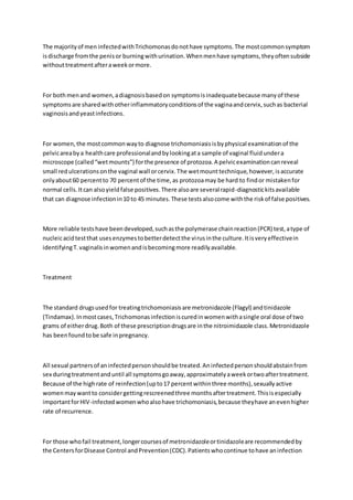 The majorityof men infectedwithTrichomonasdonothave symptoms.The mostcommonsymptom
isdischarge fromthe penisor burningwithurination.Whenmenhave symptoms,theyoftensubside
withouttreatmentafteraweekormore.
For bothmenand women,adiagnosisbasedon symptomsisinadequatebecause manyof these
symptomsare sharedwithotherinflammatoryconditionsof the vaginaandcervix,suchas bacterial
vaginosisandyeastinfections.
For women,the mostcommonwayto diagnose trichomoniasisisbyphysical examinationof the
pelvicareabya healthcare professionalandbylookingata sample of vaginal fluidundera
microscope (called“wetmounts”) forthe presence of protozoa.A pelvicexaminationcanreveal
small redulcerationsonthe vaginal wall orcervix.The wetmounttechnique,however,isaccurate
onlyabout60 percentto 70 percentof the time,as protozoamay be hard to findor mistakenfor
normal cells.Itcan alsoyieldfalse positives.There alsoare severalrapid-diagnostickitsavailable
that can diagnose infectionin10 to 45 minutes.These testsalsocome withthe riskof false positives.
More reliable testshave beendeveloped,suchasthe polymerase chainreaction(PCR) test,atype of
nucleicacidtestthat usesenzymestobetterdetectthe virusinthe culture.Itisveryeffectivein
identifyingT.vaginalisinwomenandisbecomingmore readilyavailable.
Treatment
The standard drugsusedfor treatingtrichomoniasisare metronidazole (Flagyl) andtinidazole
(Tindamax).Inmostcases,Trichomonasinfectioniscuredinwomenwithasingle oral dose of two
grams of eitherdrug.Both of these prescriptiondrugsare inthe nitroimidazole class.Metronidazole
has beenfoundtobe safe inpregnancy.
All sexual partnersof aninfectedpersonshouldbe treated.Aninfectedpersonshouldabstainfrom
sex duringtreatmentanduntil all symptomsgoaway,approximatelyaweekortwoaftertreatment.
Because of the highrate of reinfection(upto17 percentwithinthree months),sexuallyactive
womenmay wantto considergettingrescreenedthree monthsaftertreatment.Thisisespecially
importantforHIV-infectedwomenwhoalsohave trichomoniasis,because theyhave anevenhigher
rate of recurrence.
For those whofail treatment,longercoursesof metronidazoleortinidazoleare recommendedby
the CentersforDisease Control andPrevention(CDC).Patientswhocontinue tohave aninfection
 