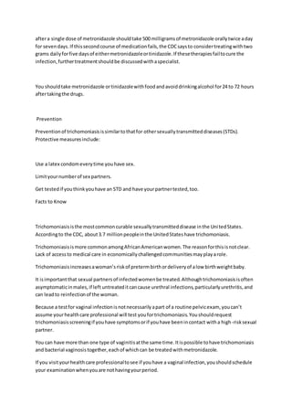 aftera single dose of metronidazole shouldtake 500 milligramsof metronidazole orallytwice aday
for sevendays.If thissecondcourse of medicationfails,the CDCsaysto considertreatingwithtwo
grams dailyforfive daysof eithermetronidazoleortinidazole.If thesetherapiesfailtocure the
infection,furthertreatmentshouldbe discussedwithaspecialist.
You shouldtake metronidazole ortinidazolewithfoodandavoiddrinkingalcohol for24 to 72 hours
aftertakingthe drugs.
Prevention
Preventionof trichomoniasisissimilartothatfor othersexuallytransmitteddiseases(STDs).
Protective measuresinclude:
Use a latex condomeverytime youhave sex.
Limityournumberof sex partners.
Get testedif youthinkyouhave an STD and have yourpartnertested,too.
Facts to Know
Trichomoniasisisthe mostcommoncurable sexuallytransmitteddisease inthe UnitedStates.
Accordingto the CDC, about3.7 millionpeopleinthe UnitedStateshave trichomoniasis.
Trichomoniasisismore commonamongAfricanAmericanwomen.The reasonforthisisnotclear.
Lack of accessto medical care in economicallychallengedcommunitiesmayplayarole.
Trichomoniasisincreasesawoman’sriskof pretermbirthordeliveryof alow birthweightbaby.
It isimportantthat sexual partnersof infectedwomenbe treated.Althoughtrichomoniasisisoften
asymptomaticinmales,if left untreateditcancause urethral infections,particularlyurethritis,and
can leadto reinfectionof the woman.
Because a testfor vaginal infectionisnotnecessarilyapart of a routine pelvicexam, youcan’t
assume yourhealthcare professional will test youfortrichomoniasis.Youshouldrequest
trichomoniasisscreeningif youhave symptomsorif youhave beenincontact witha high-risksexual
partner.
You can have more than one type of vaginitisatthe same time.Itispossible tohave trichomoniasis
and bacterial vaginosistogether,eachof whichcan be treatedwithmetronidazole.
If you visityourhealthcare professionaltosee if youhave a vaginal infection,youshouldschedule
your examinationwhenyouare nothavingyourperiod.
 