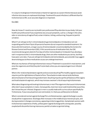 It iseasyto misdiagnose trichomoniasisorbacterial vaginosisasayeastinfectionbecause yeast
infectionalsocausesanunpleasantdischarge.Treatmentforyeastinfectionsisdifferentthanfor
trichomoniasisorBV,soan accurate diagnosisisimportant.
KeyQ&A
How doI knowif I needtosee myhealthcare professional?Payattentiontoyourbody.Call your
healthcare professional if youexperience anyunusual symptoms,suchas:a change in the color,
odor or consistencyof vaginal fluid;vulvarirritation;itching; andburning,frequentorpainful
urination.
What if I am allergictothe 5-nitroimidazole drugs(metronidazole ortinidazole)oram not
respondingwell tothem?Upto10 percentof womendonot respondtostandard treatment.For
those whofail treatment,alongercourse of metronidazole isrecommendedbythe Centersfor
Disease Control andPrevention(CDC).If thissecondcourse of medicationfails,the CDC
recommendstwogramsdailyforfive daysof eithermetronidazoleortinidazole.If youdevelopa
rash inresponse tothe 5-nitroimidazole drugs,there are othermedicationsyoucantry, butthey
have poor cure rates.If youare allergictotinidazole andmetronidazole,yourprovidermaysuggest
desensitizingyoutothese medicationssoyoucanundergotreatment.
What are mychances of havingtrichomoniasisreoccur?Treatmentissuccessfulinmostwomen,and
once the organismsare killedtheydon’tcome backunlessyouare exposedagaintoan infected
partner.
What isthe relationshipbetweenvaginitisandexcessivedouching?The healthyvaginal ecosystem
requiresjustthe rightbalance of bacteriaflora.These bacteriamake natural acidsthatkeep
abnormal bacteriafrombecomingpredominant.Douchingmaydisruptthe pHbalance of the vagina
and leadtobacterial vaginosis,whichmayincrease awoman’sriskof acquiringtrichomoniasis.
What aboutdiagnosingandtreatingtrichomoniasisinmen?Theorganismsthatcause trichomoniasis
oftendon’tcause symptomsinmales.Consequently,mostmenneverseektreatmentbecause they
don’tknowtheyare infected.Diagnosisinmenisusuallymade withaurine culture specificallyfor
Trichomonas.If yoursexual partnersare nottreated,itis likelyyouwill becomereinfected.
What isconsiderednormal vaginal discharge?For uninfectedwomen,vaginal dischargeisusually
cloudywhite inappearance.Discharge oftenincreasesinthe middleof yourmenstrual cycle,and
duringovulationitchangesconsistency,appearingsimilartoeggwhites.Symptomaticwomenwith
trichomoniasis experience afrothy,yellow-greenvaginal dischargewithastrongodor,possibly
coupledwithdiscomfortduringintercourse,painful urinationorgenital itching.
 