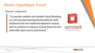 What’s OpenStack Trove? 
Mission statement: 
“To 
provide 
scalable 
and 
reliable 
Cloud 
Database 
as 
a 
Service 
provisioning 
func8onality 
for 
both 
rela8onal 
and 
non-­‐rela8onal 
database 
engines, 
and 
to 
con8nue 
to 
improve 
its 
fully-­‐featured 
and 
extensible 
open 
source 
framework.” 
10/8/2014 
 