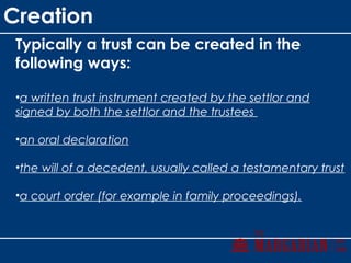 Creation
Typically a trust can be created in the
following ways:
•a written trust instrument created by the settlor and
signed by both the settlor and the trustees
•an oral declaration
•the will of a decedent, usually called a testamentary trust
•a court order (for example in family proceedings).
 
