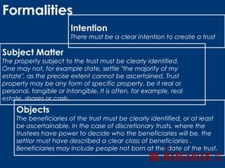 Intention
There must be a clear intention to create a trust
Subject Matter
The property subject to the trust must be clearly identified.
One may not, for example state, settle "the majority of my
estate", as the precise extent cannot be ascertained. Trust
property may be any form of specific property, be it real or
personal, tangible or intangible. It is often, for example, real
estate, shares or cash.
Objects
The beneficiaries of the trust must be clearly identified, or at least
be ascertainable. In the case of discretionary trusts, where the
trustees have power to decide who the beneficiaries will be, the
settlor must have described a clear class of beneficiaries .
Beneficiaries may include people not born at the date of the trust.
Formalities
 