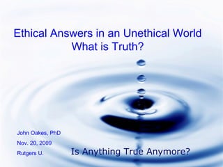Ethical Answers in an Unethical World
What is Truth?
John Oakes, PhD
Nov. 20, 2009
Rutgers U. Is Anything True Anymore?
 