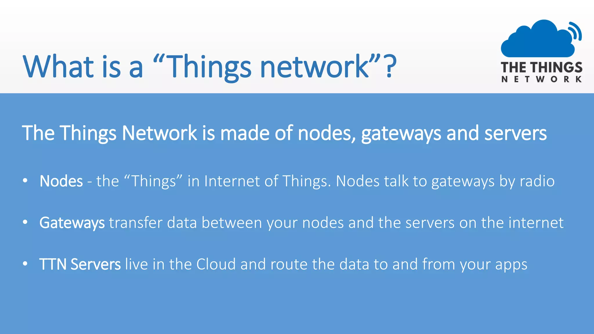 What is a “Things network”?
The Things Network is made of nodes, gateways and servers
• Nodes - the “Things” in Internet of Things. Nodes talk to gateways by radio
• Gateways transfer data between your nodes and the servers on the internet
• TTN Servers live in the Cloud and route the data to and from your apps
 
