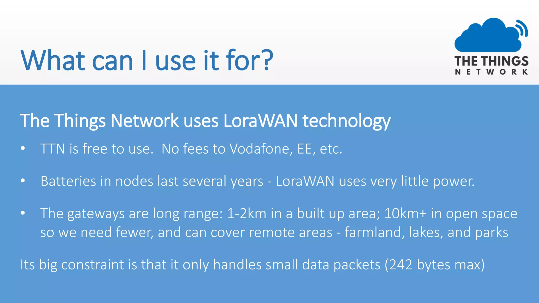 What can I use it for?
The Things Network uses LoraWAN technology
• TTN is free to use. No fees to Vodafone, EE, etc.
• Batteries in nodes last several years - LoraWAN uses very little power.
• The gateways are long range: 1-2km in a built up area; 10km+ in open space
so we need fewer, and can cover remote areas - farmland, lakes, and parks
Its big constraint is that it only handles small data packets (242 bytes max)
 