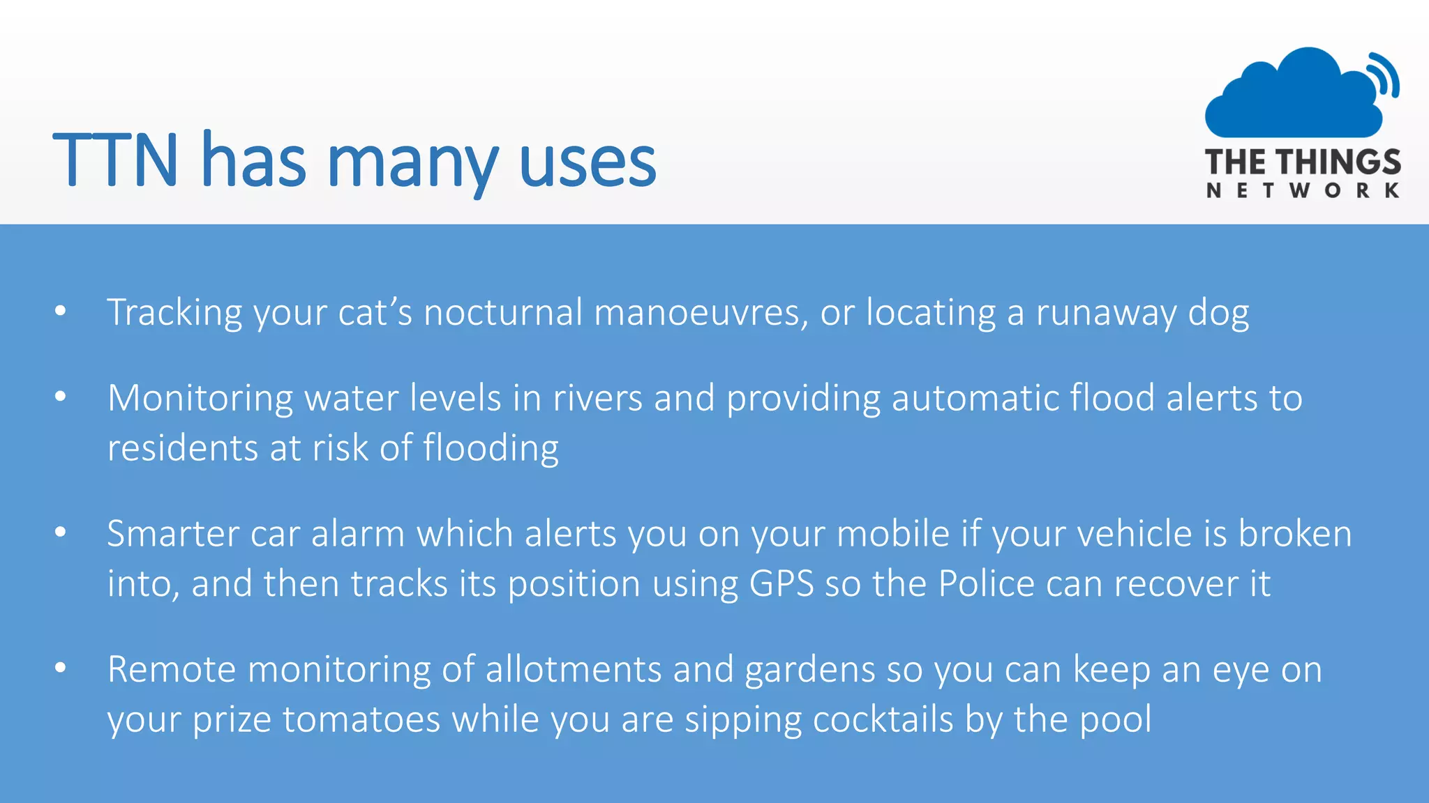 TTN has many uses
• Tracking your cat’s nocturnal manoeuvres, or locating a runaway dog
• Monitoring water levels in rivers and providing automatic flood alerts to
residents at risk of flooding
• Smarter car alarm which alerts you on your mobile if your vehicle is broken
into, and then tracks its position using GPS so the Police can recover it
• Remote monitoring of allotments and gardens so you can keep an eye on
your prize tomatoes while you are sipping cocktails by the pool
 