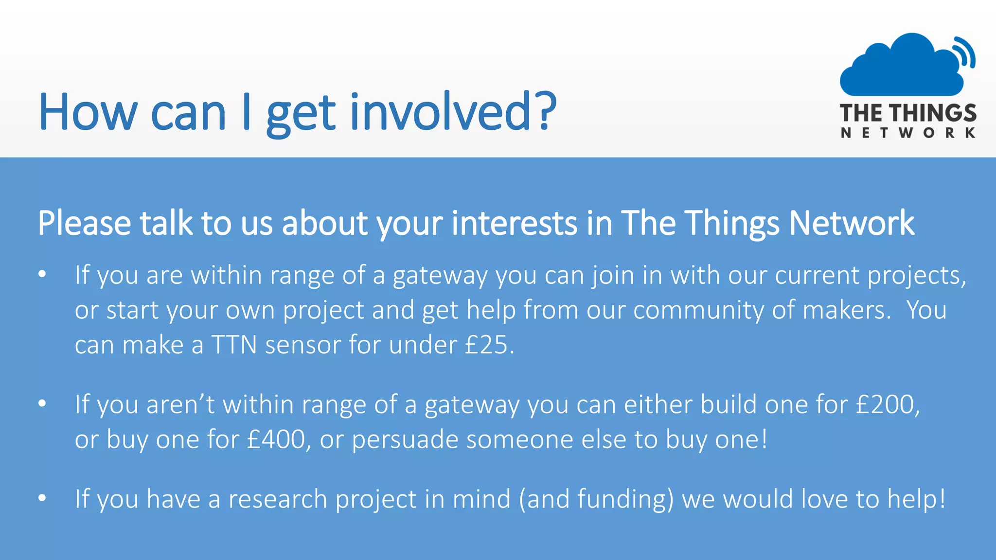 How can I get involved?
Please talk to us about your interests in The Things Network
• If you are within range of a gateway you can join in with our current projects,
or start your own project and get help from our community of makers. You
can make a TTN sensor for under £25.
• If you aren’t within range of a gateway you can either build one for £200,
or buy one for £400, or persuade someone else to buy one!
• If you have a research project in mind (and funding) we would love to help!
 