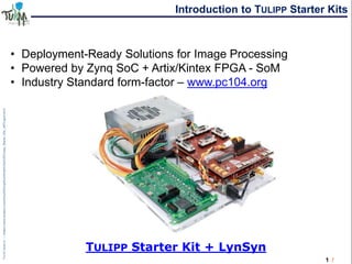 1 /
Introduction to TULIPP Starter Kits
• Deployment-Ready Solutions for Image Processing
• Powered by Zynq SoC + Artix/Kintex FPGA - SoM
• Industry Standard form-factor – www.pc104.org
TULIPP Starter Kit + LynSyn
 