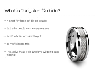 What is Tungsten Carbide?
• In short for those not big on details:
• Its the hardest known jewelry material
• Its affordable compared to gold
• Its maintenance free
• The above make it an awesome wedding band
material

 