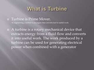  Turbine is Prime Mover.
In engineering, a turbine is an engine that converts fuel to useful work
 A turbine is a rotary mechanical device that
extracts energy from a fluid flow and converts
it into useful work. The work produced by a
turbine can be used for generating electrical
power when combined with a generator
 