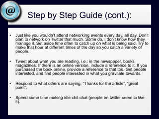 Step by Step Guide (cont.):Ask probing questions, but stay online to catch if anyone responds, then engage with them. Further, make interesting statements without a question.Retweet (RT) what others are saying. If someone is asking for help (“I’m looking for a great Restaurant in  Carlsbad”) RT that to your network. It’s a nice thing to do. Network just as you would face to face, make introductions between like minded people. Create a custom profile page, keep with the same branding as your website. Think Organic and Authentic – Organically grow your followers, don’t use any of the get followers quick tools; and, authentically communicate.