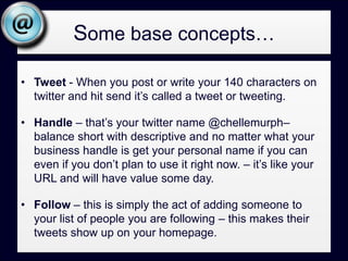Some base concepts…Replies – this is what it is called when someone writes a tweet directly at your handle - @chellemurph cool post today blah blah – this is often an invite to engage with a follower.Retweet– this is a tactic of republishing someone else’s tweet – the original tweet along with author stays in tact, but you are basically showing someone’s tweet to your followers – many people find this a great way to add content and acknowledge good stuff from the folks they follow.